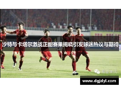 沙特与卡塔尔激战正酣赛果揭晓引发球迷热议与期待