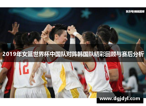 2019年女篮世界杯中国队对阵韩国队精彩回顾与赛后分析